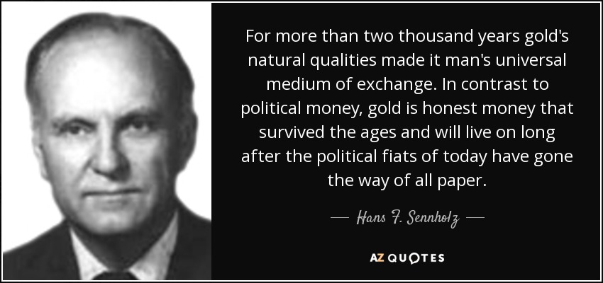 For more than two thousand years gold's natural qualities made it man's universal medium of exchange. In contrast to political money, gold is honest money that survived the ages and will live on long after the political fiats of today have gone the way of all paper. - Hans F. Sennholz