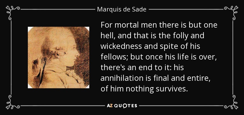 For mortal men there is but one hell, and that is the folly and wickedness and spite of his fellows; but once his life is over, there's an end to it: his annihilation is final and entire, of him nothing survives. - Marquis de Sade