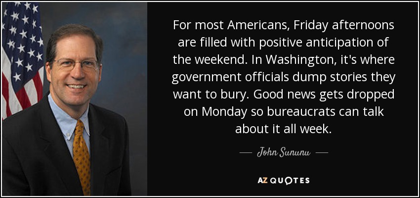 For most Americans, Friday afternoons are filled with positive anticipation of the weekend. In Washington, it's where government officials dump stories they want to bury. Good news gets dropped on Monday so bureaucrats can talk about it all week. - John Sununu