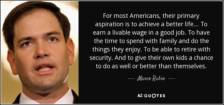 For most Americans, their primary aspiration is to achieve a better life... To earn a livable wage in a good job. To have the time to spend with family and do the things they enjoy. To be able to retire with security. And to give their own kids a chance to do as well or better than themselves. - Marco Rubio