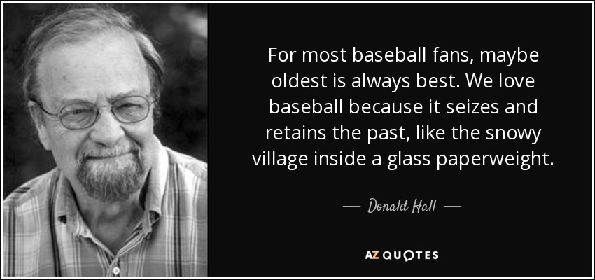 For most baseball fans, maybe oldest is always best. We love baseball because it seizes and retains the past, like the snowy village inside a glass paperweight. - Donald Hall