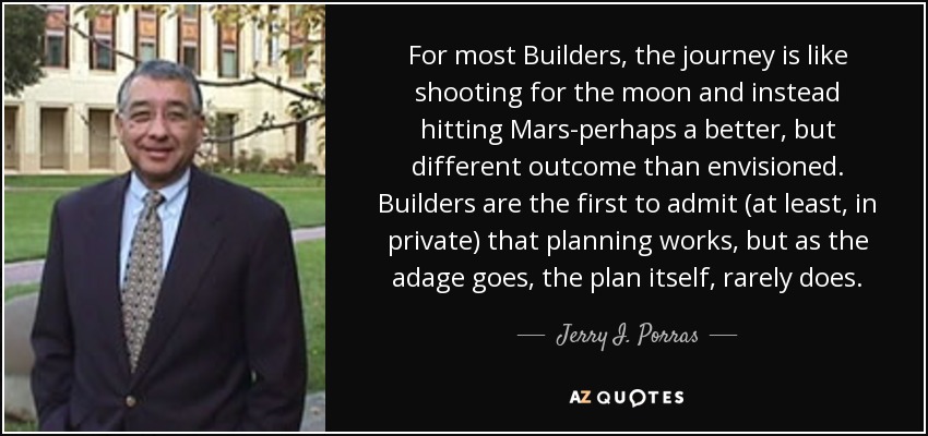 For most Builders, the journey is like shooting for the moon and instead hitting Mars-perhaps a better, but different outcome than envisioned. Builders are the first to admit (at least, in private) that planning works, but as the adage goes, the plan itself, rarely does. - Jerry I. Porras
