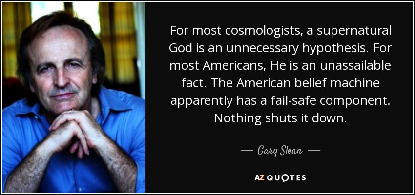 For most cosmologists, a supernatural God is an unnecessary hypothesis. For most Americans, He is an unassailable fact. The American belief machine apparently has a fail-safe component. Nothing shuts it down. - Gary Sloan