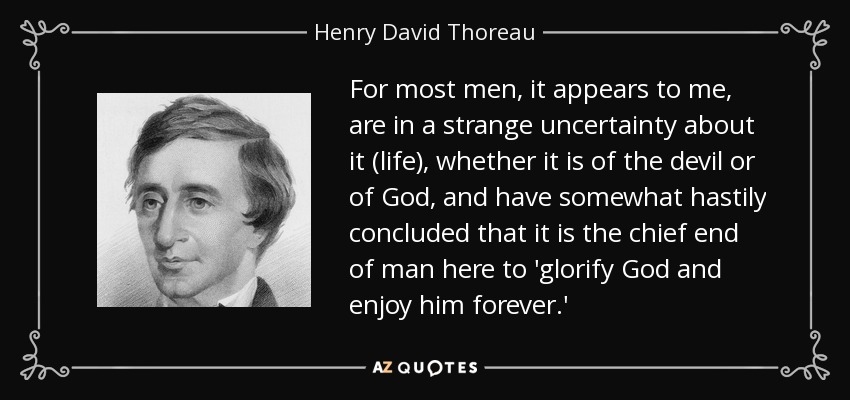 For most men, it appears to me, are in a strange uncertainty about it (life), whether it is of the devil or of God, and have somewhat hastily concluded that it is the chief end of man here to 'glorify God and enjoy him forever.' - Henry David Thoreau