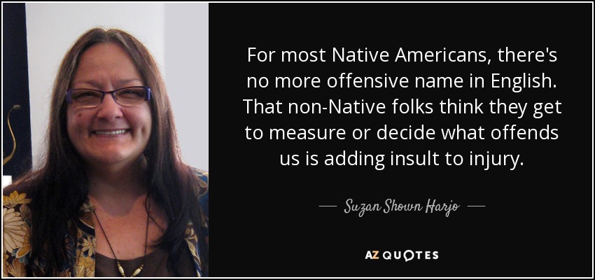 For most Native Americans, there's no more offensive name in English. That non-Native folks think they get to measure or decide what offends us is adding insult to injury. - Suzan Shown Harjo