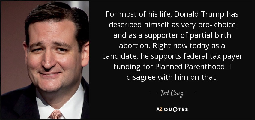 For most of his life, Donald Trump has described himself as very pro- choice and as a supporter of partial birth abortion. Right now today as a candidate, he supports federal tax payer funding for Planned Parenthood. I disagree with him on that. - Ted Cruz
