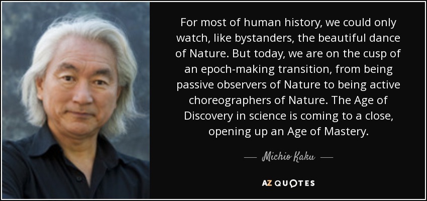 For most of human history, we could only watch, like bystanders, the beautiful dance of Nature. But today, we are on the cusp of an epoch-making transition, from being passive observers of Nature to being active choreographers of Nature. The Age of Discovery in science is coming to a close, opening up an Age of Mastery. - Michio Kaku