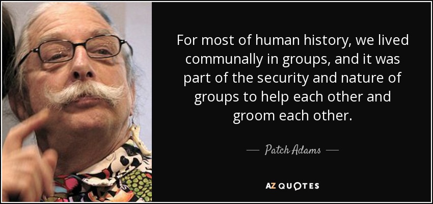 For most of human history, we lived communally in groups, and it was part of the security and nature of groups to help each other and groom each other. - Patch Adams
