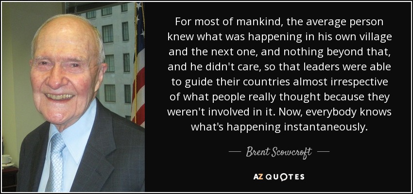 For most of mankind, the average person knew what was happening in his own village and the next one, and nothing beyond that, and he didn't care, so that leaders were able to guide their countries almost irrespective of what people really thought because they weren't involved in it. Now, everybody knows what's happening instantaneously. - Brent Scowcroft