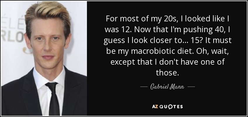 For most of my 20s, I looked like I was 12. Now that I'm pushing 40, I guess I look closer to... 15? It must be my macrobiotic diet. Oh, wait, except that I don't have one of those. - Gabriel Mann