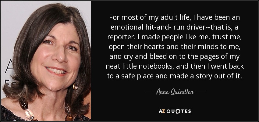 For most of my adult life, I have been an emotional hit-and- run driver--that is, a reporter. I made people like me, trust me, open their hearts and their minds to me, and cry and bleed on to the pages of my neat little notebooks, and then I went back to a safe place and made a story out of it. - Anna Quindlen