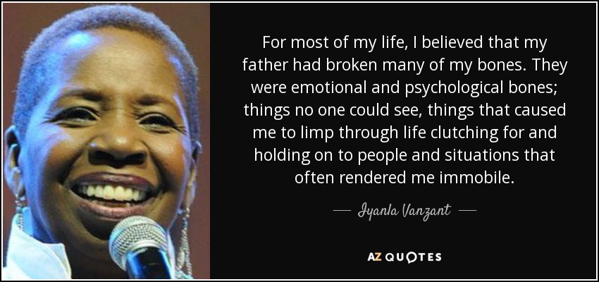 For most of my life, I believed that my father had broken many of my bones. They were emotional and psychological bones; things no one could see, things that caused me to limp through life clutching for and holding on to people and situations that often rendered me immobile. - Iyanla Vanzant