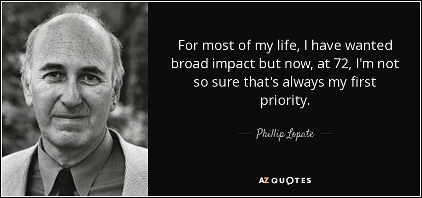 For most of my life, I have wanted broad impact but now, at 72, I'm not so sure that's always my first priority. - Phillip Lopate