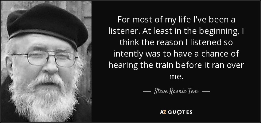 For most of my life I've been a listener. At least in the beginning, I think the reason I listened so intently was to have a chance of hearing the train before it ran over me. - Steve Rasnic Tem