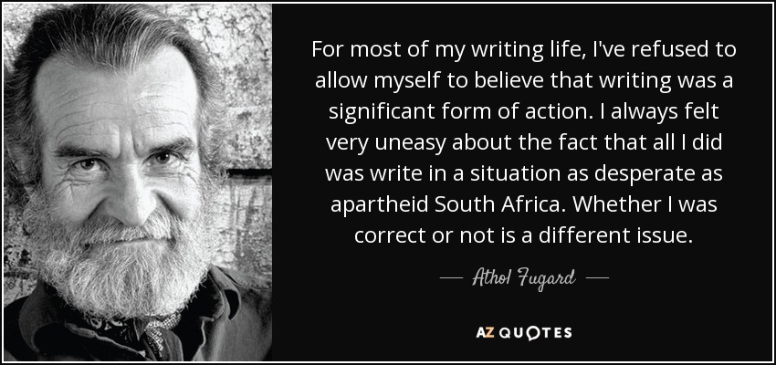 For most of my writing life, I've refused to allow myself to believe that writing was a significant form of action. I always felt very uneasy about the fact that all I did was write in a situation as desperate as apartheid South Africa. Whether I was correct or not is a different issue. - Athol Fugard