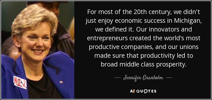 For most of the 20th century, we didn't just enjoy economic success in Michigan, we defined it. Our innovators and entrepreneurs created the world's most productive companies, and our unions made sure that productivity led to broad middle class prosperity. - Jennifer Granholm