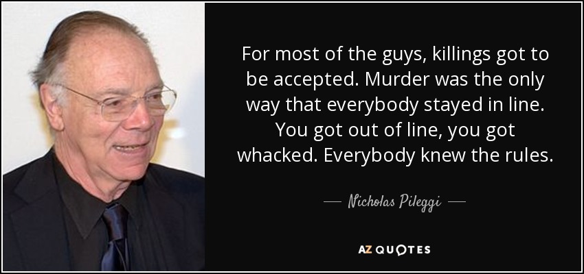 For most of the guys, killings got to be accepted. Murder was the only way that everybody stayed in line. You got out of line, you got whacked. Everybody knew the rules. - Nicholas Pileggi