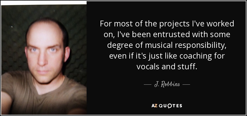 For most of the projects I've worked on, I've been entrusted with some degree of musical responsibility, even if it's just like coaching for vocals and stuff. - J. Robbins