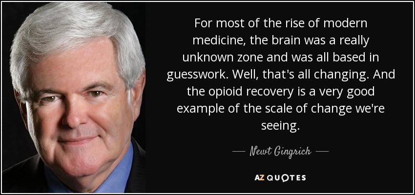 For most of the rise of modern medicine, the brain was a really unknown zone and was all based in guesswork. Well, that's all changing. And the opioid recovery is a very good example of the scale of change we're seeing. - Newt Gingrich