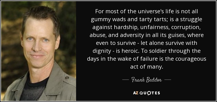For most of the universe's life is not all gummy wads and tarty tarts; is a struggle against hardship, unfairness, corruption, abuse, and adversity in all its guises, where even to survive - let alone survive with dignity - is heroic. To soldier through the days in the wake of failure is the courageous act of many. - Frank Beddor
