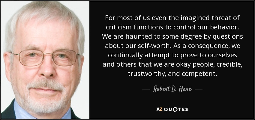 For most of us even the imagined threat of criticism functions to control our behavior. We are haunted to some degree by questions about our self-worth. As a consequence, we continually attempt to prove to ourselves and others that we are okay people, credible, trustworthy, and competent. - Robert D. Hare