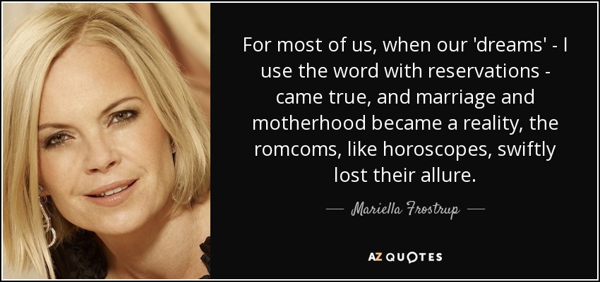 For most of us, when our 'dreams' - I use the word with reservations - came true, and marriage and motherhood became a reality, the romcoms, like horoscopes, swiftly lost their allure. - Mariella Frostrup