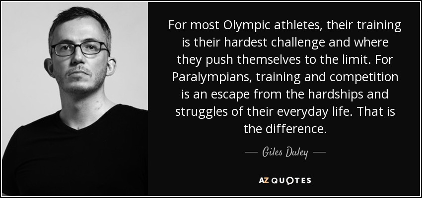 For most Olympic athletes‚ their training is their hardest challenge and where they push themselves to the limit. For Paralympians‚ training and competition is an escape from the hardships and struggles of their everyday life. That is the difference. - Giles Duley