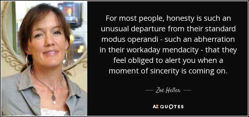 For most people, honesty is such an unusual departure from their standard modus operandi - such an abherration in their workaday mendacity - that they feel obliged to alert you when a moment of sincerity is coming on. - Zoë Heller