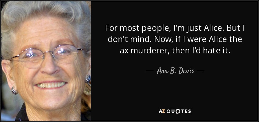 For most people, I'm just Alice. But I don't mind. Now, if I were Alice the ax murderer, then I'd hate it. - Ann B. Davis