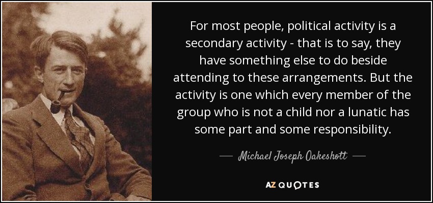 For most people, political activity is a secondary activity - that is to say, they have something else to do beside attending to these arrangements. But the activity is one which every member of the group who is not a child nor a lunatic has some part and some responsibility. - Michael Joseph Oakeshott