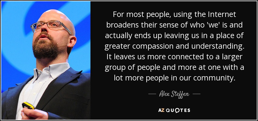 For most people, using the Internet broadens their sense of who 'we' is and actually ends up leaving us in a place of greater compassion and understanding. It leaves us more connected to a larger group of people and more at one with a lot more people in our community. - Alex Steffen