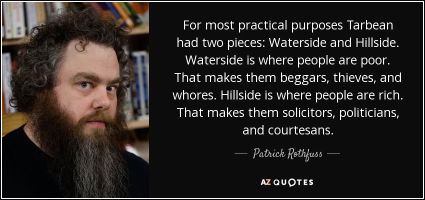 For most practical purposes Tarbean had two pieces: Waterside and Hillside. Waterside is where people are poor. That makes them beggars, thieves, and whores. Hillside is where people are rich. That makes them solicitors, politicians, and courtesans. - Patrick Rothfuss