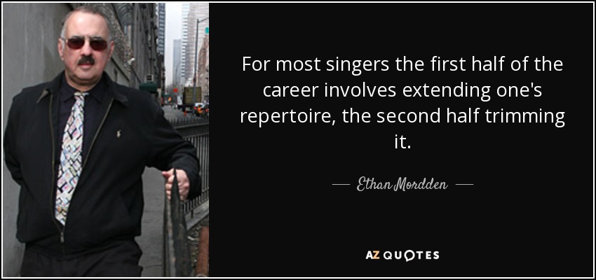 For most singers the first half of the career involves extending one's repertoire, the second half trimming it. - Ethan Mordden