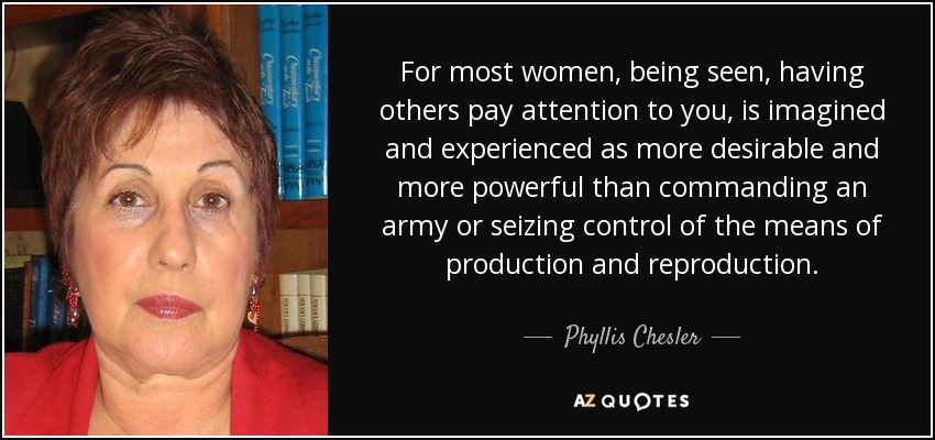 For most women, being seen, having others pay attention to you, is imagined and experienced as more desirable and more powerful than commanding an army or seizing control of the means of production and reproduction. - Phyllis Chesler