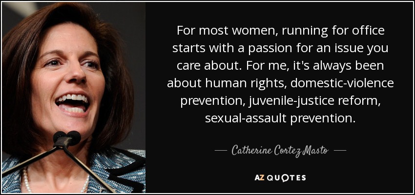 For most women, running for office starts with a passion for an issue you care about. For me, it's always been about human rights, domestic-violence prevention, juvenile-justice reform, sexual-assault prevention. - Catherine Cortez Masto