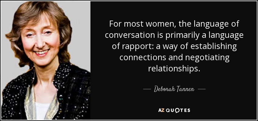 For most women, the language of conversation is primarily a language of rapport: a way of establishing connections and negotiating relationships. - Deborah Tannen
