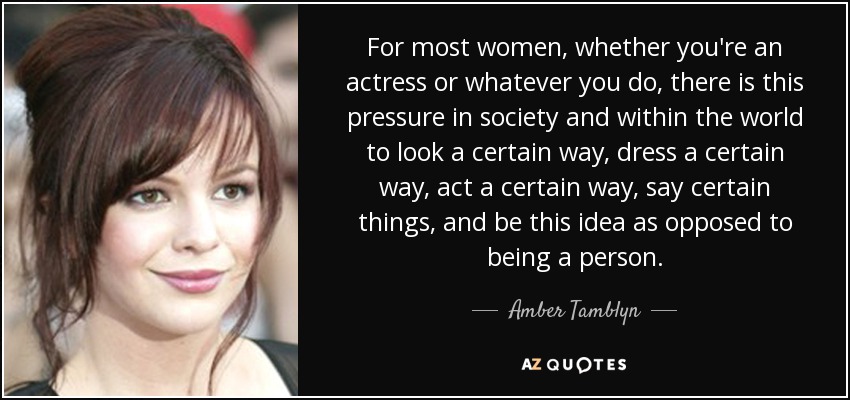For most women, whether you're an actress or whatever you do, there is this pressure in society and within the world to look a certain way, dress a certain way, act a certain way, say certain things, and be this idea as opposed to being a person. - Amber Tamblyn