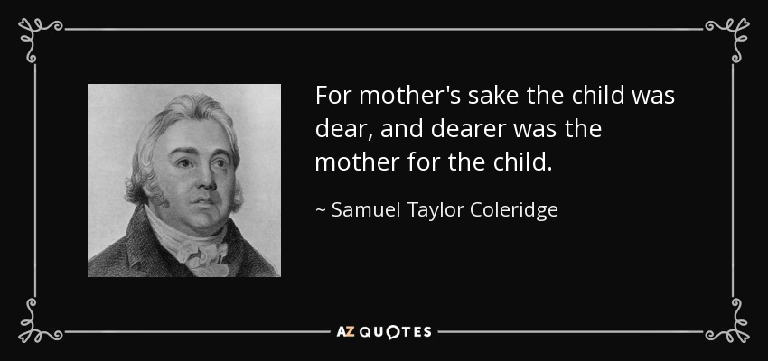 For mother's sake the child was dear, and dearer was the mother for the child. - Samuel Taylor Coleridge