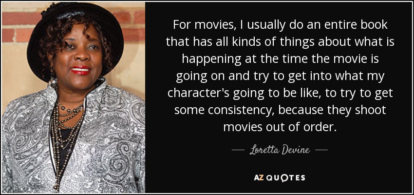 For movies, I usually do an entire book that has all kinds of things about what is happening at the time the movie is going on and try to get into what my character's going to be like, to try to get some consistency, because they shoot movies out of order. - Loretta Devine