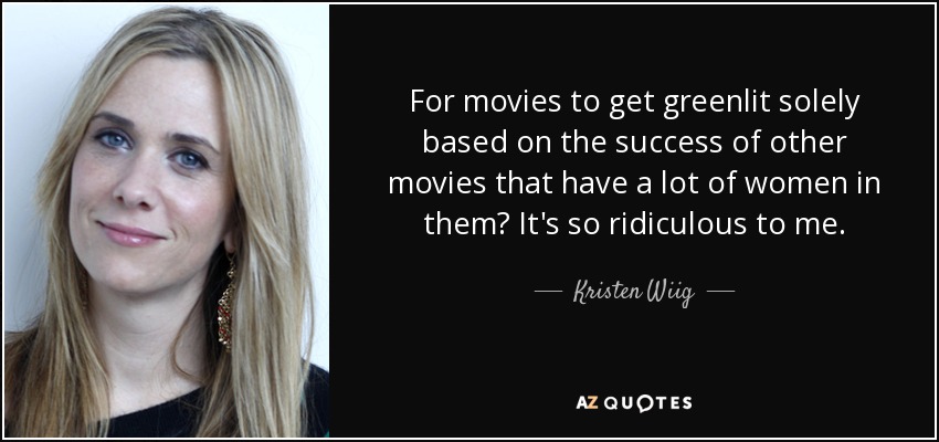 For movies to get greenlit solely based on the success of other movies that have a lot of women in them? It's so ridiculous to me. - Kristen Wiig