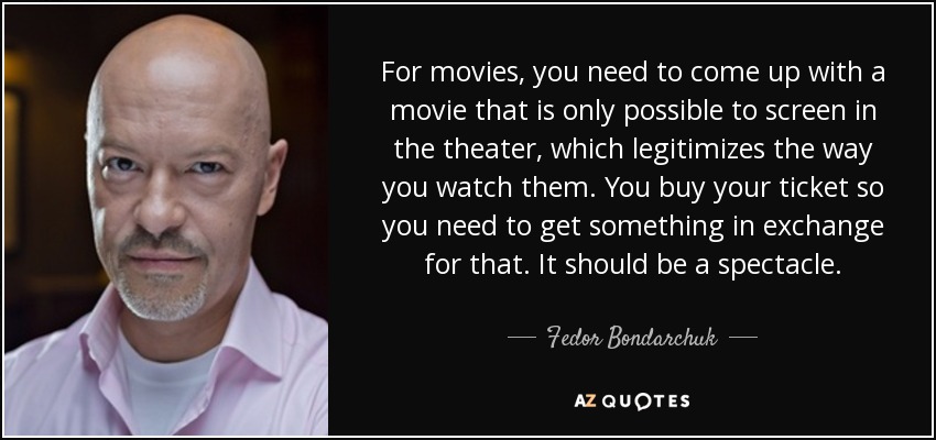 For movies, you need to come up with a movie that is only possible to screen in the theater, which legitimizes the way you watch them. You buy your ticket so you need to get something in exchange for that. It should be a spectacle. - Fedor Bondarchuk