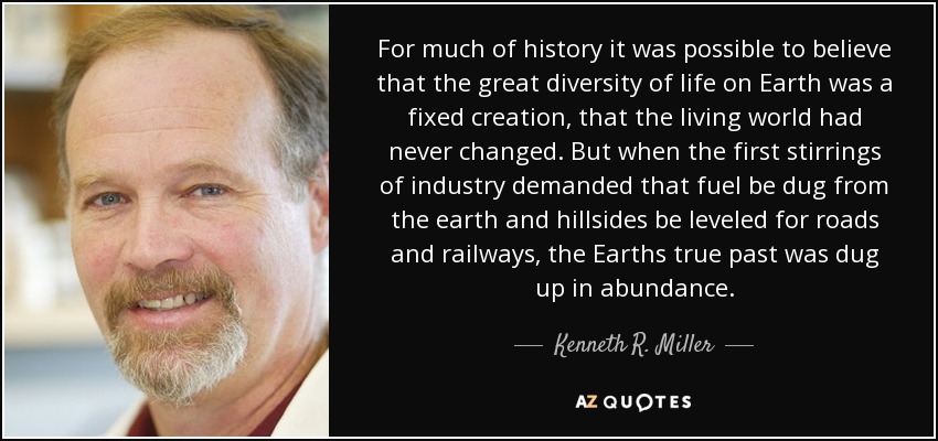 For much of history it was possible to believe that the great diversity of life on Earth was a fixed creation, that the living world had never changed. But when the first stirrings of industry demanded that fuel be dug from the earth and hillsides be leveled for roads and railways, the Earths true past was dug up in abundance. - Kenneth R. Miller