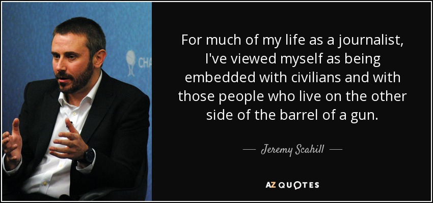 For much of my life as a journalist, I've viewed myself as being embedded with civilians and with those people who live on the other side of the barrel of a gun. - Jeremy Scahill