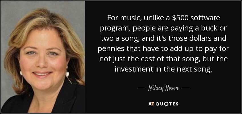 For music, unlike a $500 software program, people are paying a buck or two a song, and it's those dollars and pennies that have to add up to pay for not just the cost of that song, but the investment in the next song. - Hilary Rosen