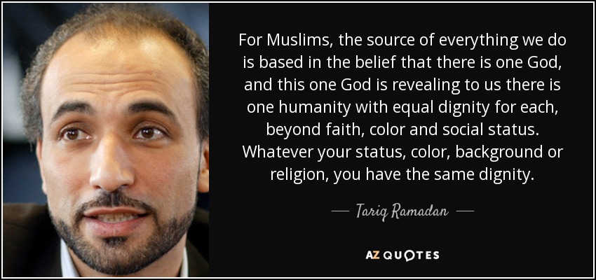 For Muslims, the source of everything we do is based in the belief that there is one God, and this one God is revealing to us there is one humanity with equal dignity for each, beyond faith, color and social status. Whatever your status, color, background or religion, you have the same dignity. - Tariq Ramadan