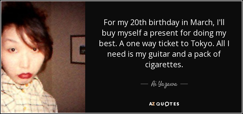 For my 20th birthday in March, I'll buy myself a present for doing my best. A one way ticket to Tokyo. All I need is my guitar and a pack of cigarettes. - Ai Yazawa