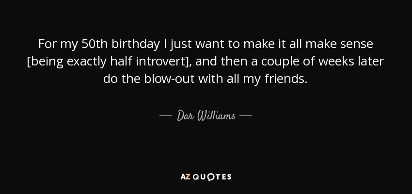 For my 50th birthday I just want to make it all make sense [being exactly half introvert], and then a couple of weeks later do the blow-out with all my friends. - Dar Williams