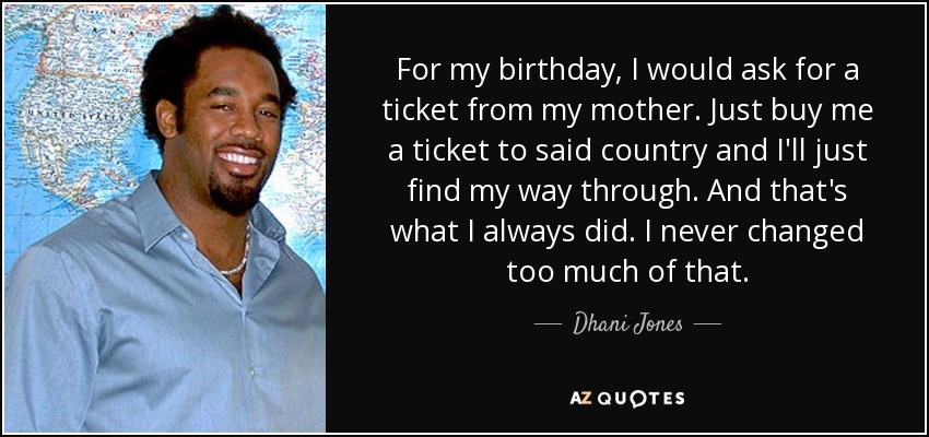 For my birthday, I would ask for a ticket from my mother. Just buy me a ticket to said country and I'll just find my way through. And that's what I always did. I never changed too much of that. - Dhani Jones