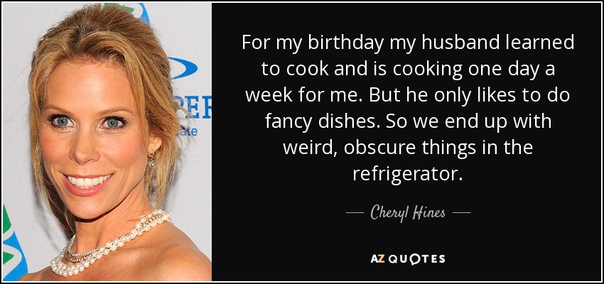 For my birthday my husband learned to cook and is cooking one day a week for me. But he only likes to do fancy dishes. So we end up with weird, obscure things in the refrigerator. - Cheryl Hines