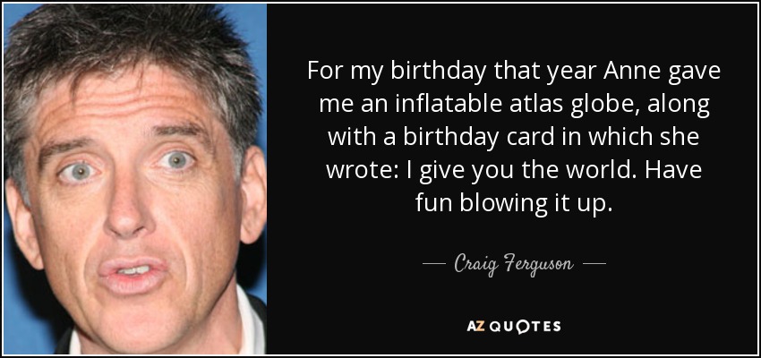 For my birthday that year Anne gave me an inflatable atlas globe, along with a birthday card in which she wrote: I give you the world. Have fun blowing it up. - Craig Ferguson